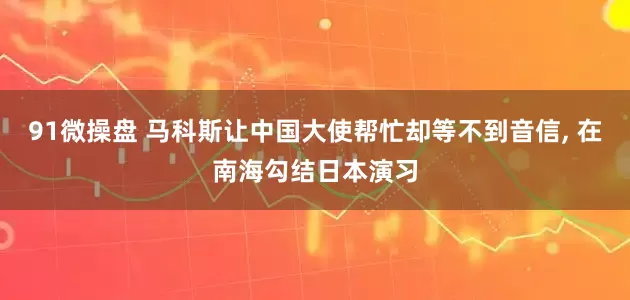 91微操盘 马科斯让中国大使帮忙却等不到音信, 在南海勾结日本演习