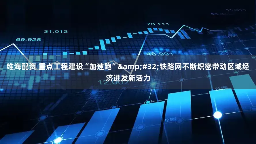 维海配资 重点工程建设“加速跑”&#32;铁路网不断织密带动区域经济迸发新活力