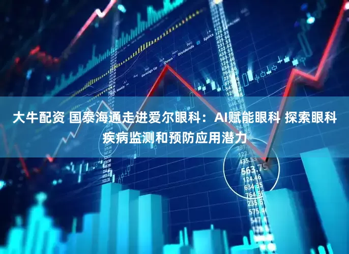 大牛配资 国泰海通走进爱尔眼科：AI赋能眼科 探索眼科疾病监测和预防应用潜力