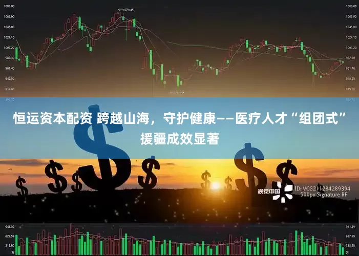 恒运资本配资 跨越山海，守护健康——医疗人才“组团式”援疆成效显著