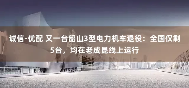 诚信-优配 又一台韶山3型电力机车退役：全国仅剩5台，均在老成昆线上运行
