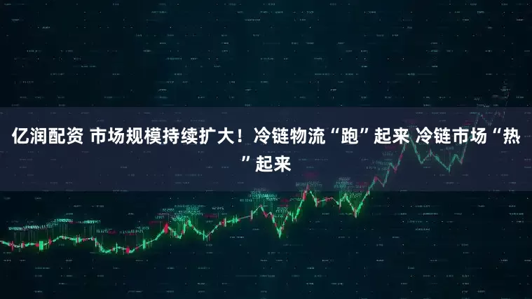 亿润配资 市场规模持续扩大！冷链物流“跑”起来 冷链市场“热”起来