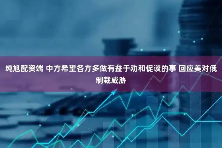 纯旭配资端 中方希望各方多做有益于劝和促谈的事 回应美对俄制裁威胁