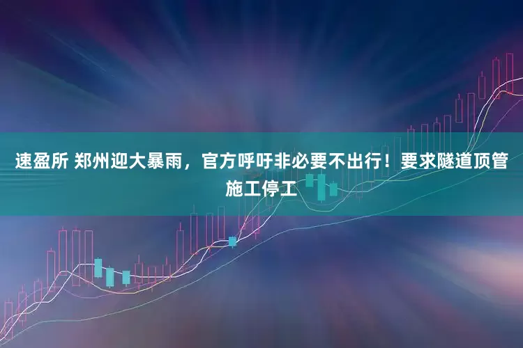 速盈所 郑州迎大暴雨，官方呼吁非必要不出行！要求隧道顶管施工停工