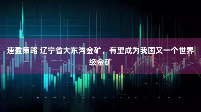 速盈策略 辽宁省大东沟金矿，有望成为我国又一个世界级金矿
