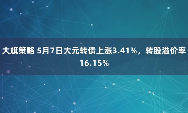 大旗策略 5月7日大元转债上涨3.41%，转股溢价率16.15%