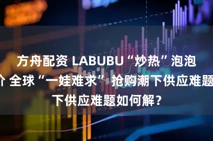方舟配资 LABUBU“炒热”泡泡玛特股价 全球“一娃难求” 抢购潮下供应难题如何解？