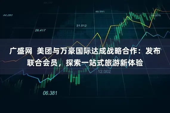 广盛网  美团与万豪国际达成战略合作：发布联合会员，探索一站式旅游新体验