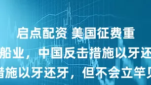 启点配资 美国征费重击中国造船业，中国反击措施以牙还牙，但不会立竿见影