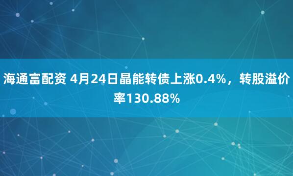 海通富配资 4月24日晶能转债上涨0.4%，转股溢价率130.88%