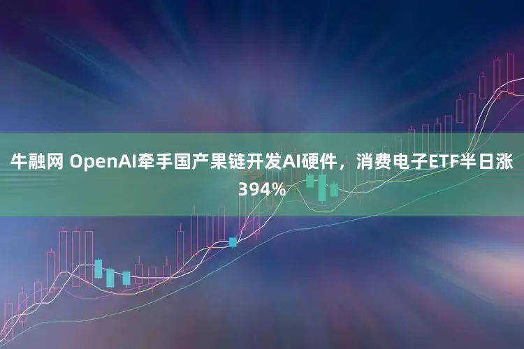 牛融网 OpenAI牵手国产果链开发AI硬件，消费电子ETF半日涨394%