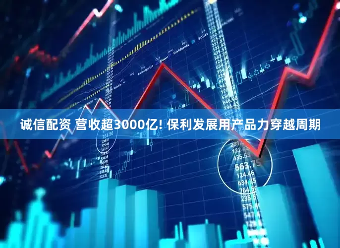 诚信配资 营收超3000亿! 保利发展用产品力穿越周期