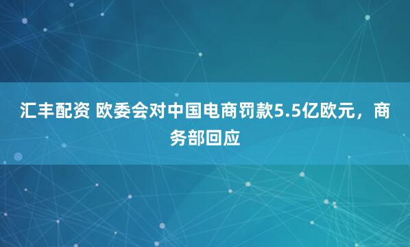 汇丰配资 欧委会对中国电商罚款5.5亿欧元，商务部回应