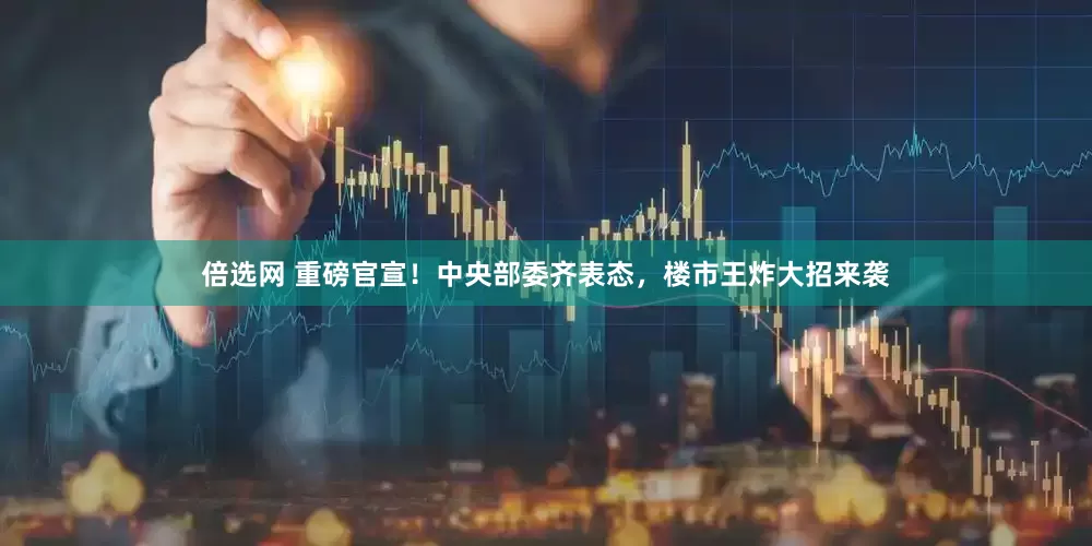 倍选网 重磅官宣！中央部委齐表态，楼市王炸大招来袭
