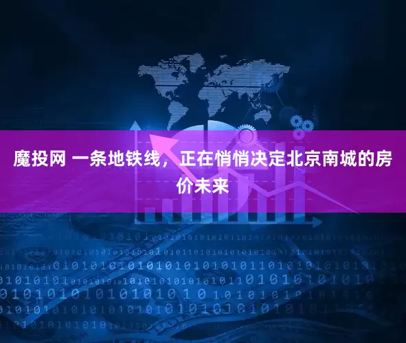 魔投网 一条地铁线，正在悄悄决定北京南城的房价未来